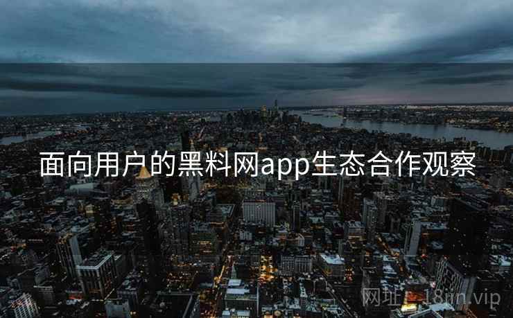 面向用户的黑料网app生态合作观察 面向用户的黑料网app生态合作观察