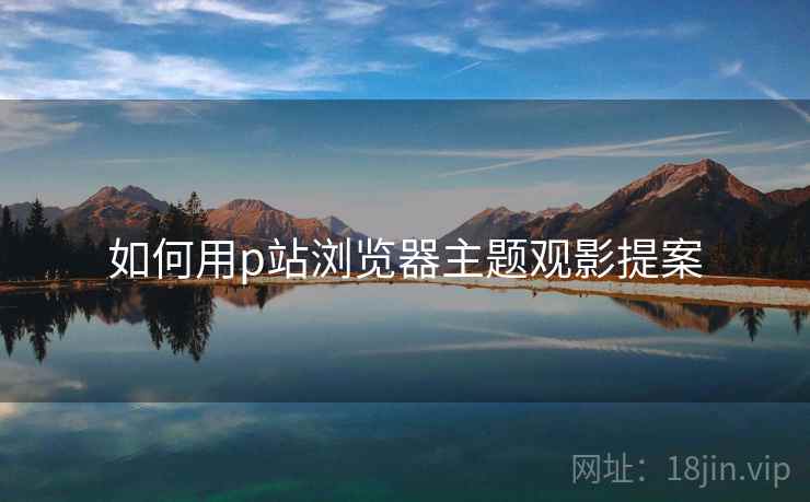 如何用p站浏览器主题观影提案 如何用p站浏览器主题观影提案